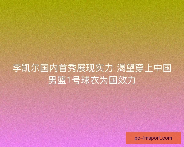 李凯尔国内首秀展现实力 渴望穿上中国男篮1号球衣为国效力