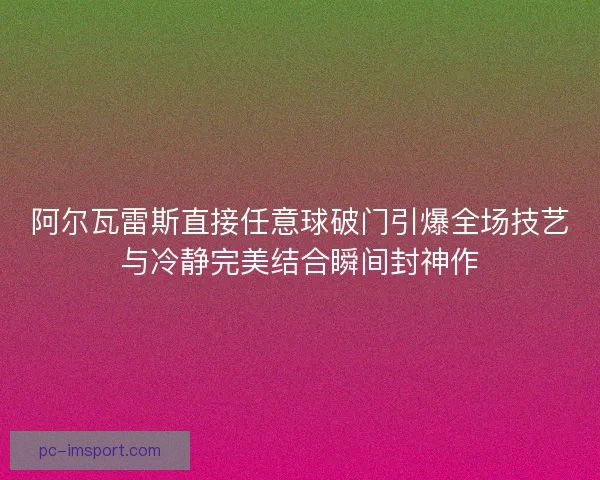阿尔瓦雷斯直接任意球破门引爆全场技艺与冷静完美结合瞬间封神作