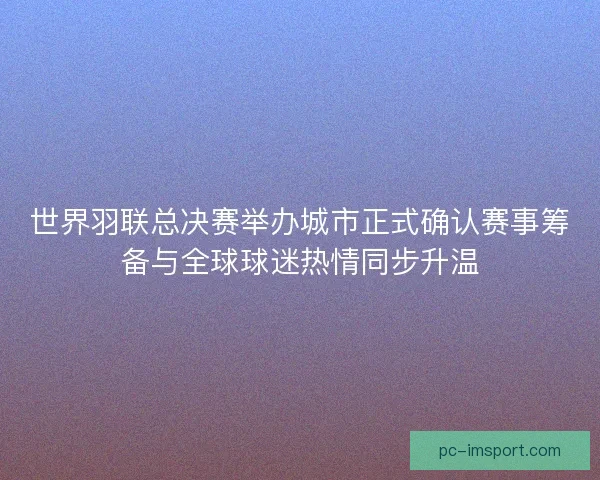 世界羽联总决赛举办城市正式确认赛事筹备与全球球迷热情同步升温