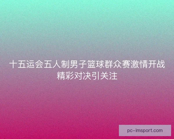 十五运会五人制男子篮球群众赛激情开战精彩对决引关注
